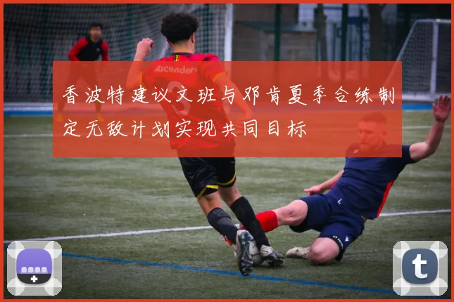 香波特建议文班与邓肯夏季合练制定无敌计划实现共同目标