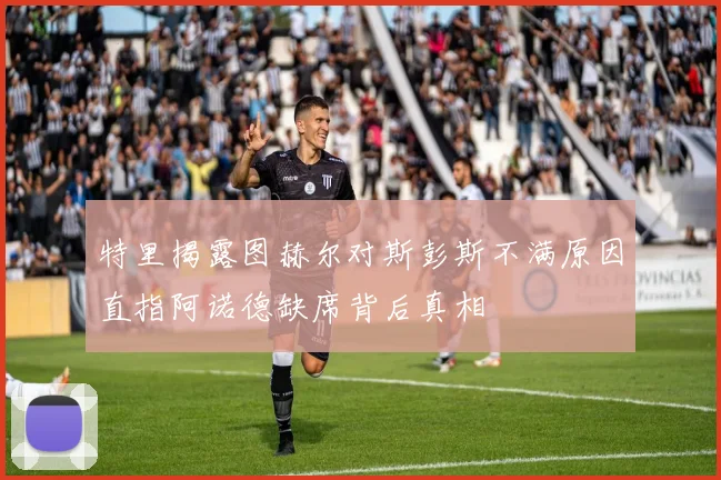 特里揭露图赫尔对斯彭斯不满原因直指阿诺德缺席背后真相