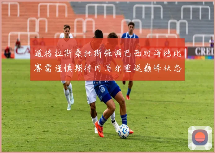 道格拉斯桑托斯强调巴西对海地比赛需谨慎期待内马尔重返巅峰状态