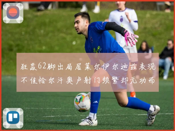 狂轰62脚出局居莱尔伊尔迪兹表现不佳恰尔汗奥卢射门频繁却无功而返