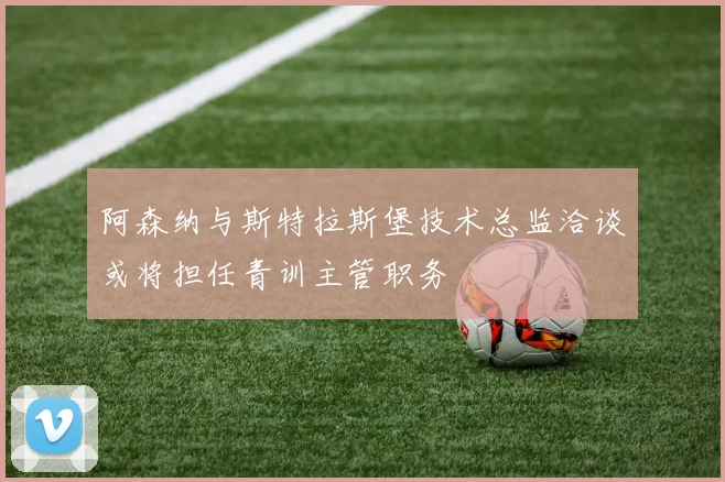 阿森纳与斯特拉斯堡技术总监洽谈或将担任青训主管职务