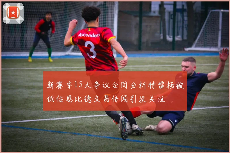 新赛季15大争议合同分析特雷杨被低估恩比德交易传闻引发关注