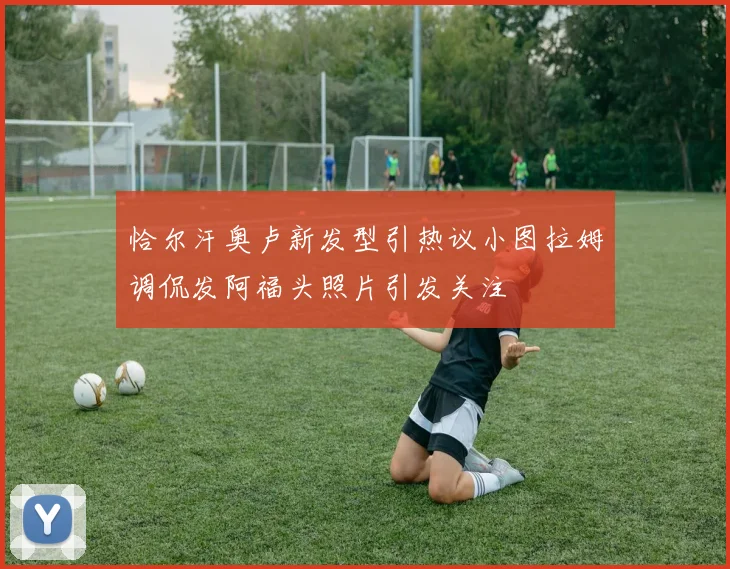 恰尔汗奥卢新发型引热议小图拉姆调侃发阿福头照片引发关注