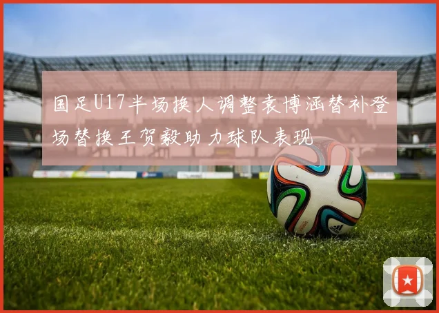 国足U17半场换人调整袁博涵替补登场替换王贺毅助力球队表现