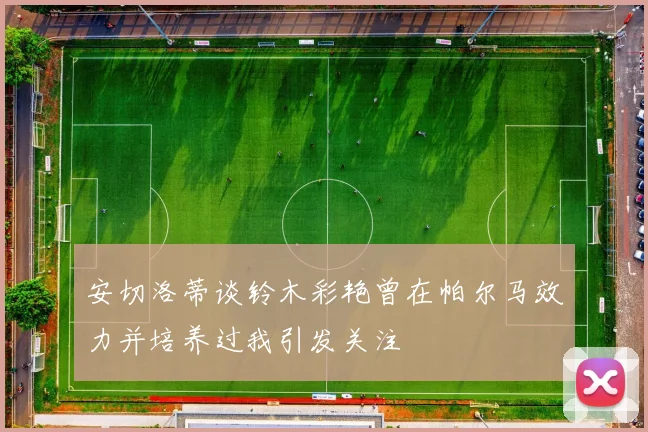 安切洛蒂谈铃木彩艳曾在帕尔马效力并培养过我引发关注