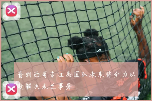 普利西奇专注美国队未来将全力以赴解决米兰事务