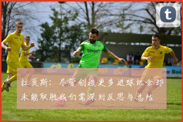 拉莫斯：尽管创造更多进球机会却未能取胜我们需深刻反思与总结
