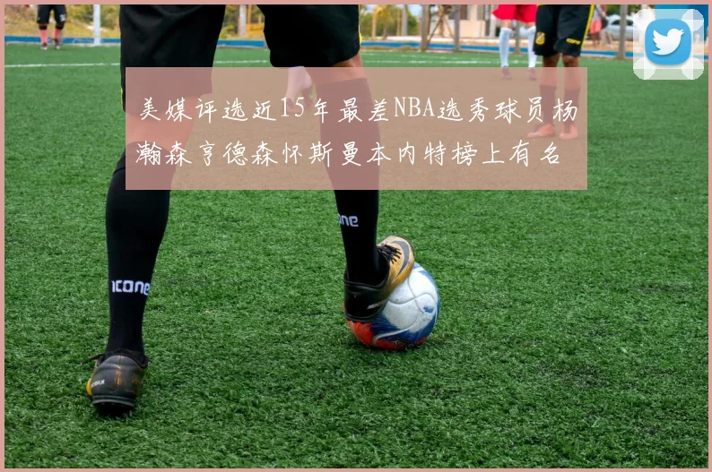 美媒评选近15年最差NBA选秀球员杨瀚森亨德森怀斯曼本内特榜上有名