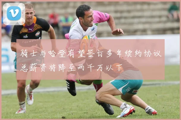 骑士与哈登有望签订多年续约协议总薪资将降至两千万以下