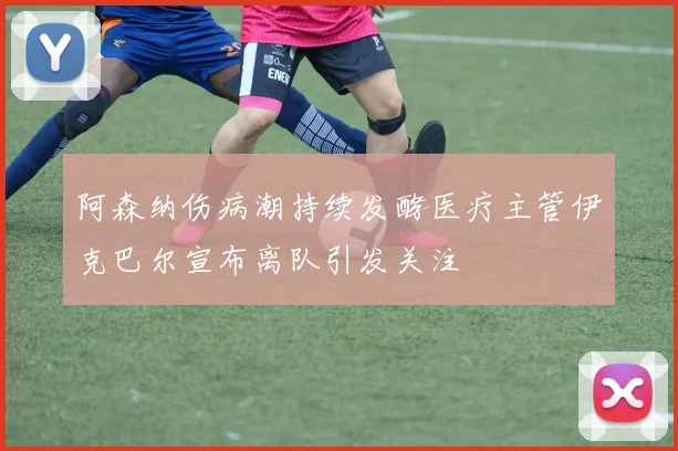 阿森纳伤病潮持续发酵医疗主管伊克巴尔宣布离队引发关注